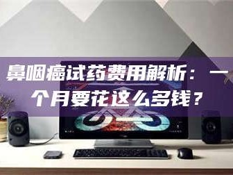 琼海鼻咽癌试药费用解析：一个月要花这么多钱？